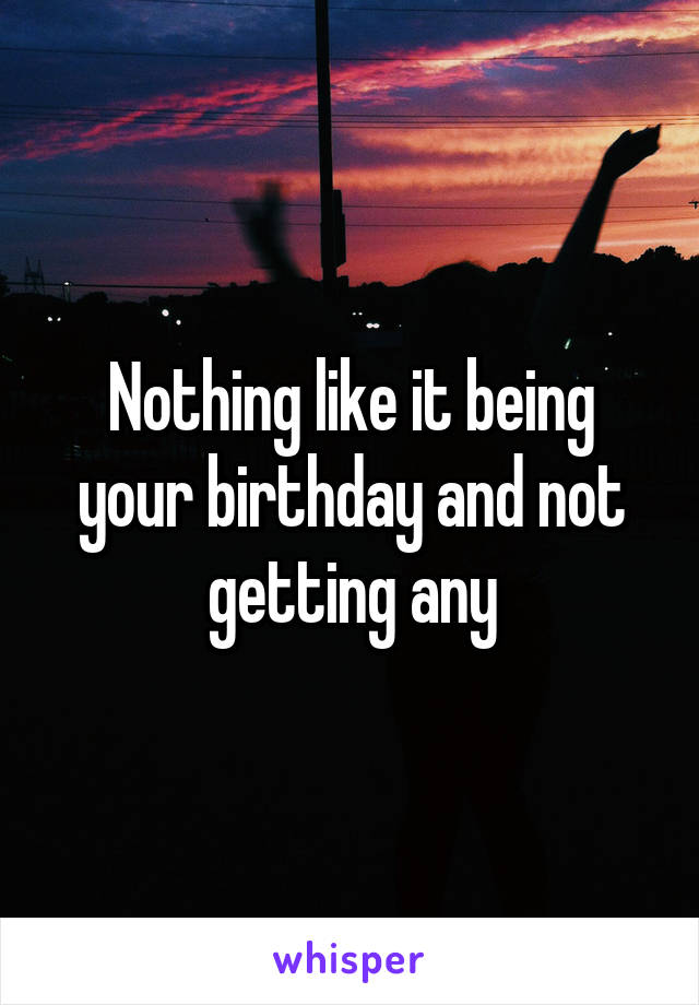 Nothing like it being your birthday and not getting any