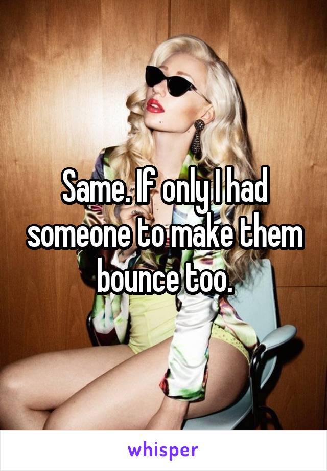 Same. If only I had someone to make them bounce too.