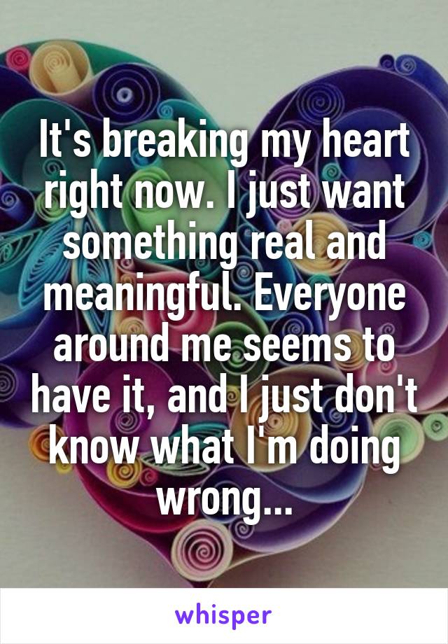 It's breaking my heart right now. I just want something real and meaningful. Everyone around me seems to have it, and I just don't know what I'm doing wrong...