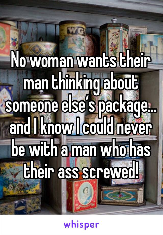No woman wants their man thinking about someone else’s package... and I know I could never be with a man who has their ass screwed!