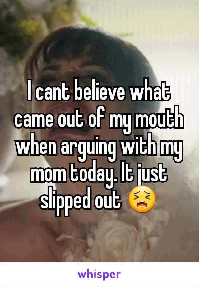I cant believe what came out of my mouth when arguing with my mom today. It just  slipped out 😣