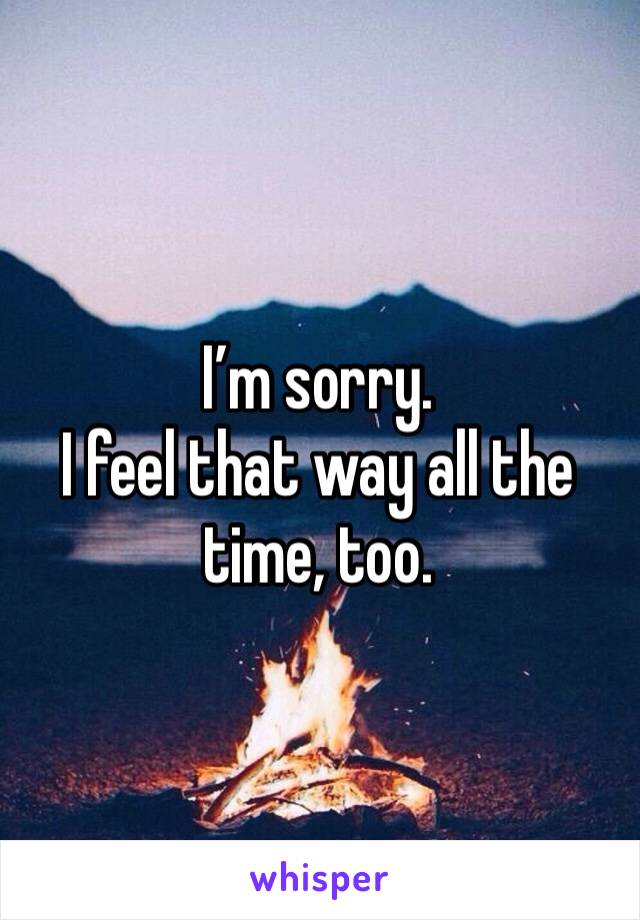 I’m sorry. 
I feel that way all the time, too. 