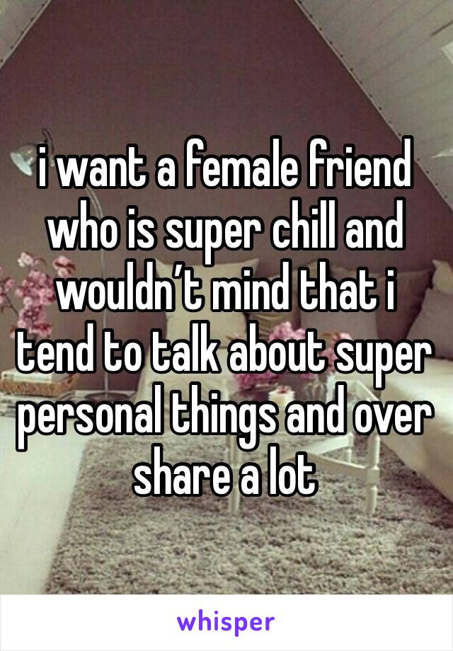 i want a female friend who is super chill and wouldn’t mind that i tend to talk about super personal things and over share a lot