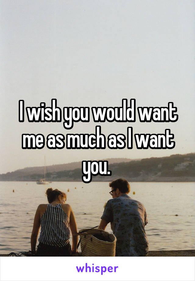 I wish you would want me as much as I want you. 