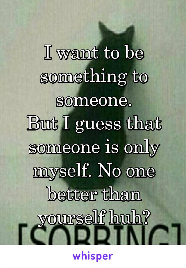 I want to be something to someone.
But I guess that someone is only myself. No one better than yourself huh?