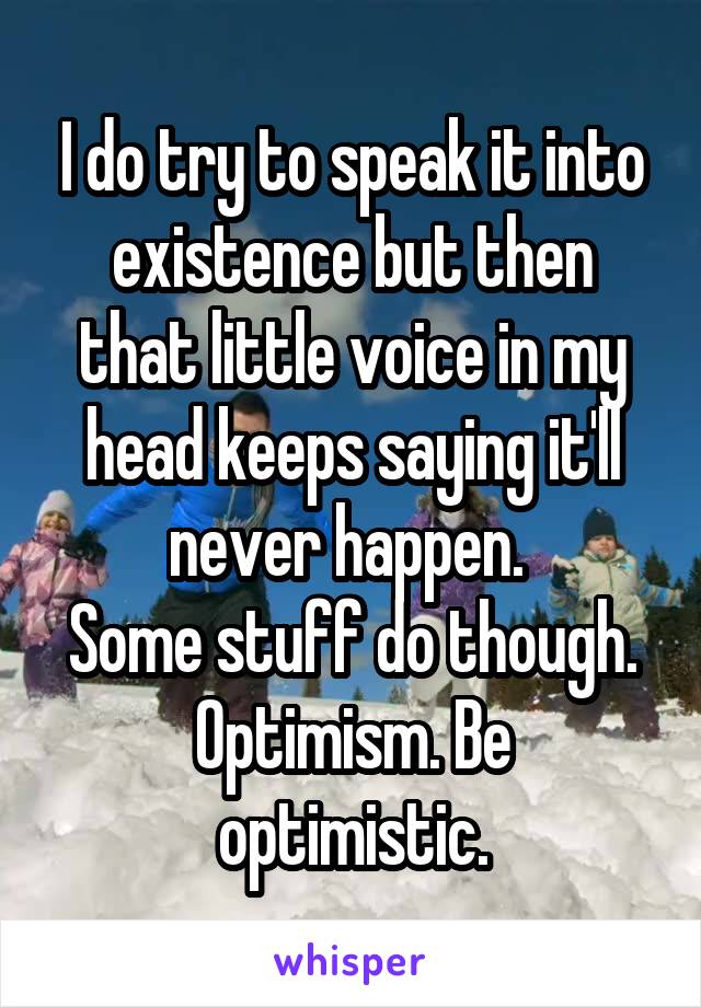 I do try to speak it into existence but then that little voice in my head keeps saying it'll never happen. 
Some stuff do though.
Optimism. Be optimistic.
