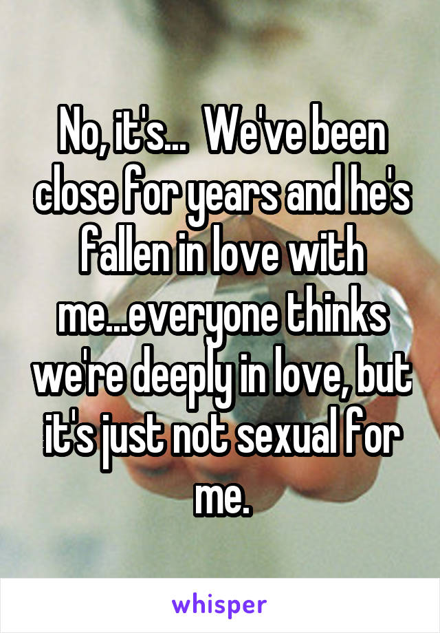 No, it's...  We've been close for years and he's fallen in love with me...everyone thinks we're deeply in love, but it's just not sexual for me.