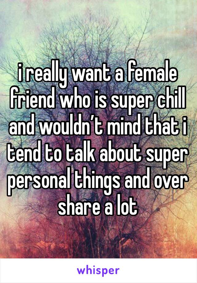 i really want a female friend who is super chill and wouldn’t mind that i tend to talk about super personal things and over share a lot
