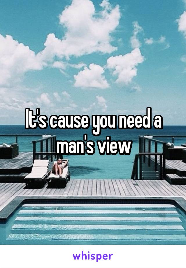 It's cause you need a man's view