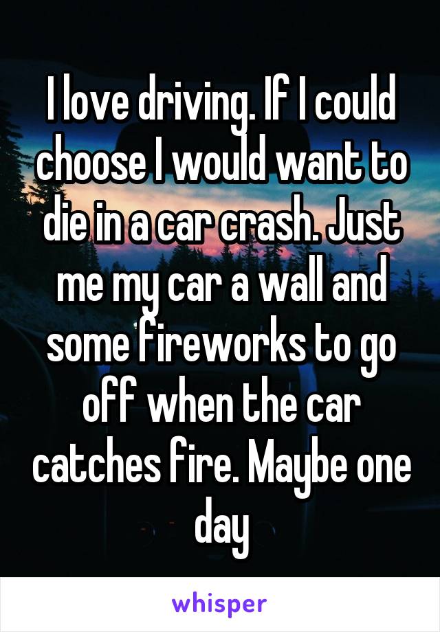 I love driving. If I could choose I would want to die in a car crash. Just me my car a wall and some fireworks to go off when the car catches fire. Maybe one day