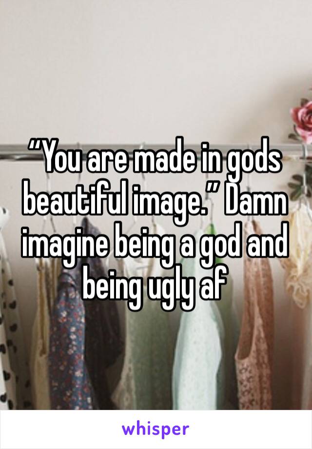 “You are made in gods beautiful image.” Damn imagine being a god and being ugly af