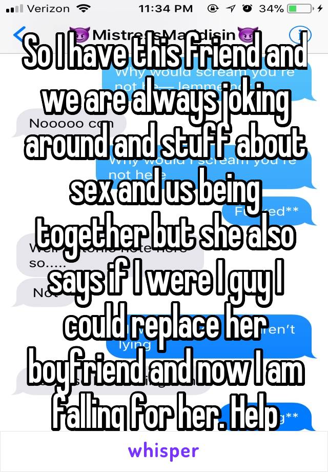 So I have this friend and we are always joking around and stuff about sex and us being together but she also says if I were I guy I could replace her boyfriend and now I am falling for her. Help