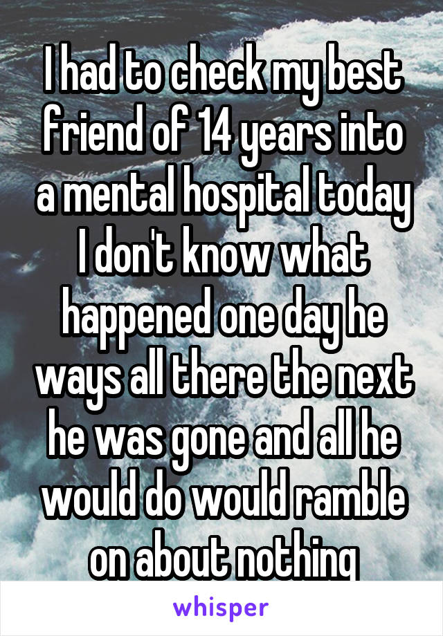 I had to check my best friend of 14 years into a mental hospital today I don't know what happened one day he ways all there the next he was gone and all he would do would ramble on about nothing