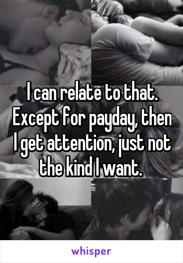 I can relate to that. Except for payday, then I get attention, just not the kind I want. 