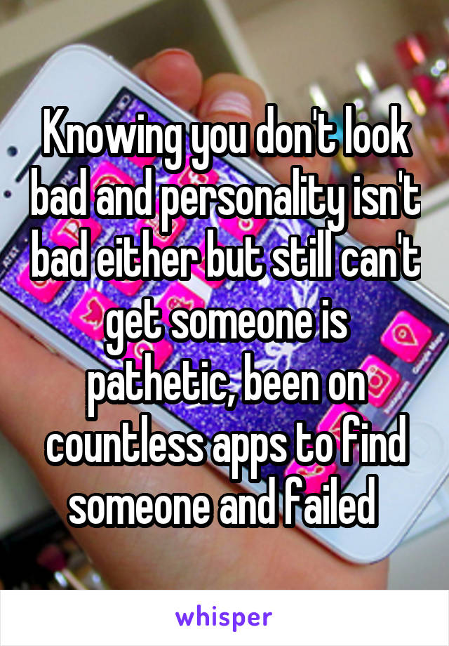 Knowing you don't look bad and personality isn't bad either but still can't get someone is pathetic, been on countless apps to find someone and failed 