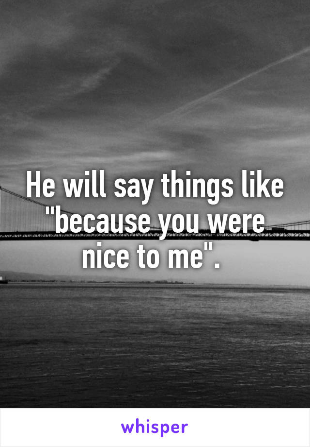 He will say things like "because you were nice to me". 