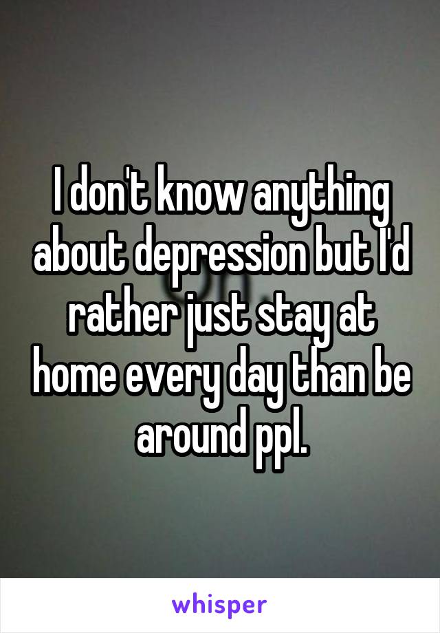 I don't know anything about depression but I'd rather just stay at home every day than be around ppl.