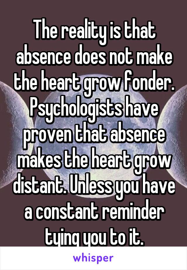 The reality is that absence does not make the heart grow fonder. Psychologists have proven that absence makes the heart grow distant. Unless you have a constant reminder tying you to it.