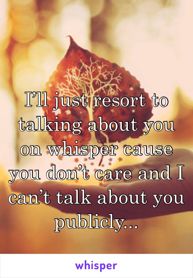 I’ll just resort to talking about you on whisper cause you don’t care and I can’t talk about you publicly...