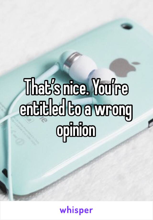That’s nice. You’re entitled to a wrong opinion