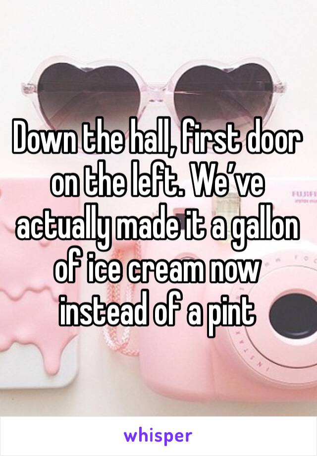 Down the hall, first door on the left. We’ve actually made it a gallon of ice cream now instead of a pint