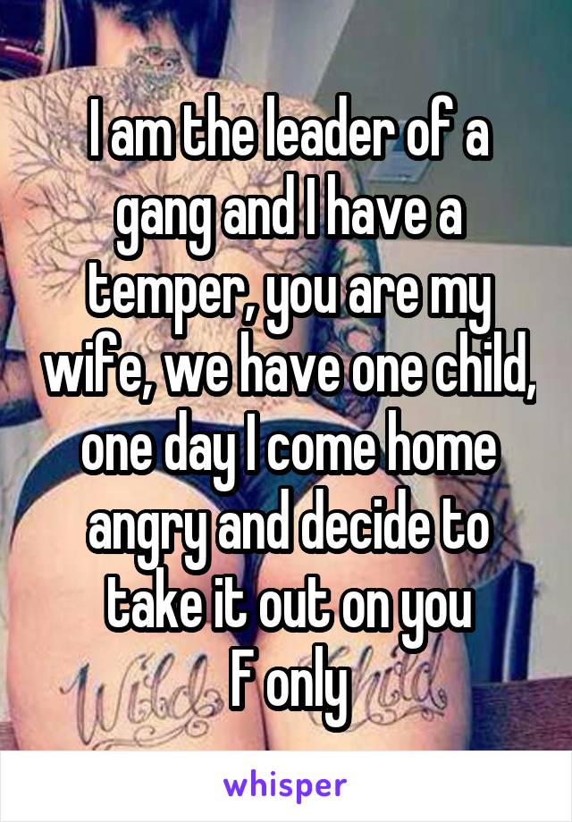 I am the leader of a gang and I have a temper, you are my wife, we have one child, one day I come home angry and decide to take it out on you
F only