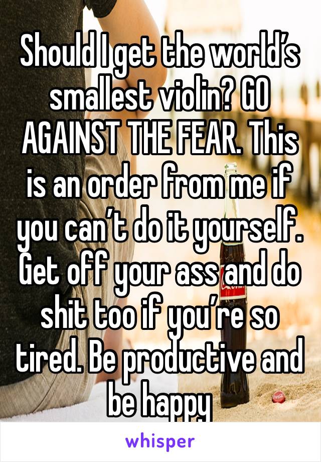 Should I get the world’s smallest violin? GO AGAINST THE FEAR. This is an order from me if you can’t do it yourself.
Get off your ass and do shit too if you’re so tired. Be productive and be happy