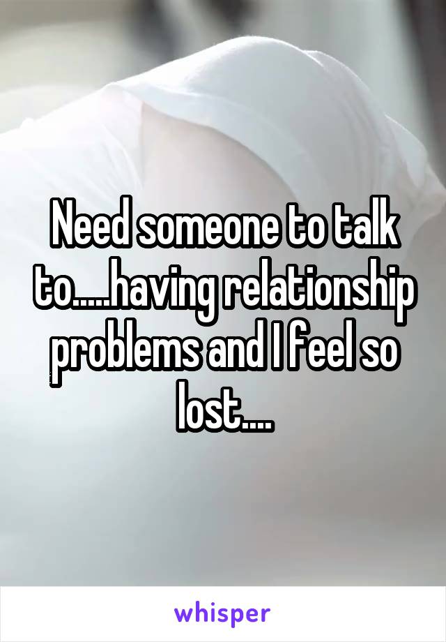 Need someone to talk to.....having relationship problems and I feel so lost....