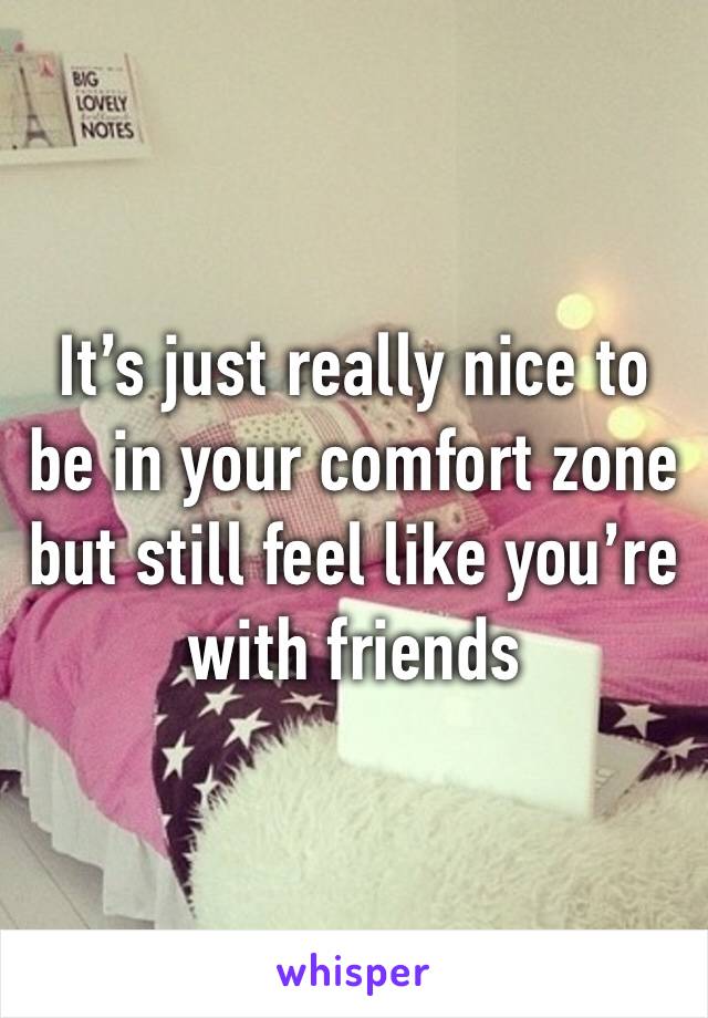 It’s just really nice to be in your comfort zone but still feel like you’re with friends