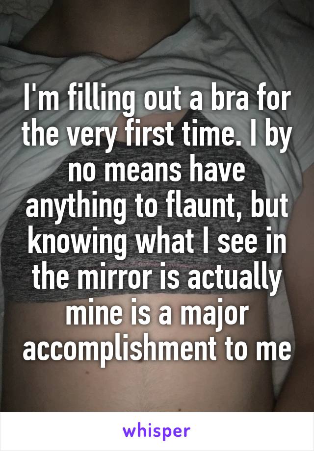 I'm filling out a bra for the very first time. I by no means have anything to flaunt, but knowing what I see in the mirror is actually mine is a major accomplishment to me