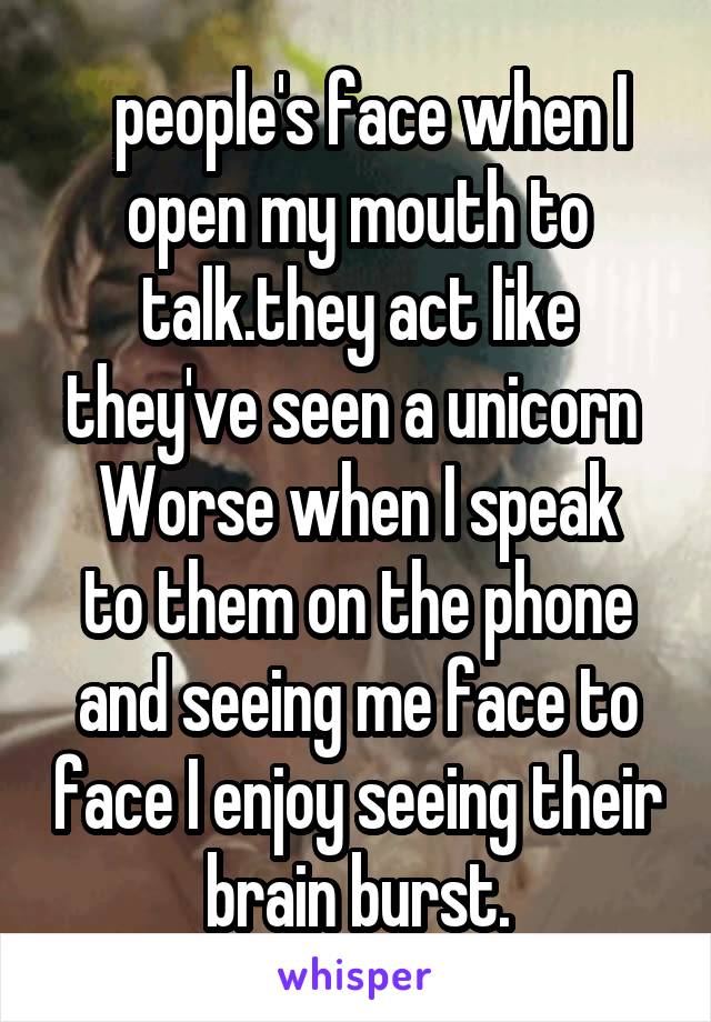   people's face when I open my mouth to talk.they act like they've seen a unicorn 
Worse when I speak to them on the phone and seeing me face to face I enjoy seeing their brain burst.