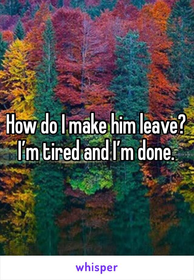 How do I make him leave? I’m tired and I’m done.