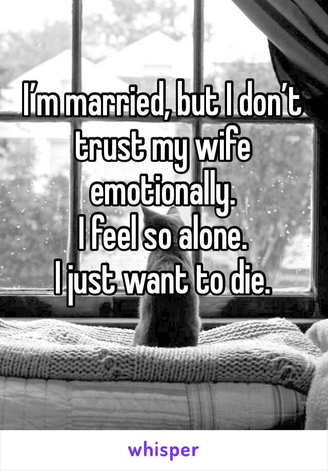 I’m married, but I don’t trust my wife emotionally.
I feel so alone. 
I just want to die. 