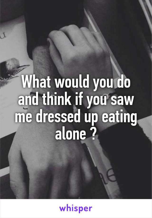 What would you do and think if you saw me dressed up eating alone ?
