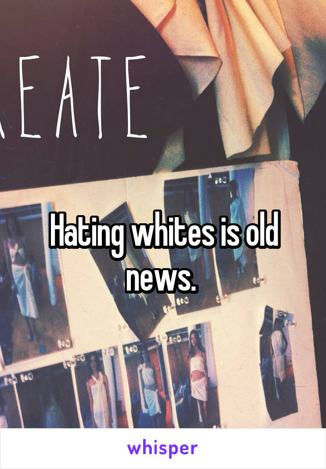 
Hating whites is old news. 
