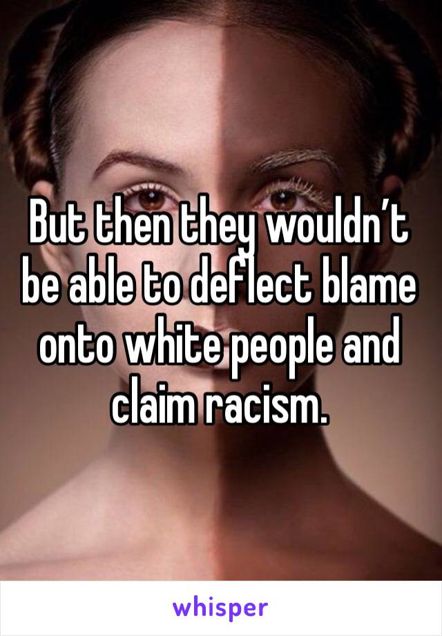 But then they wouldn’t be able to deflect blame onto white people and claim racism.