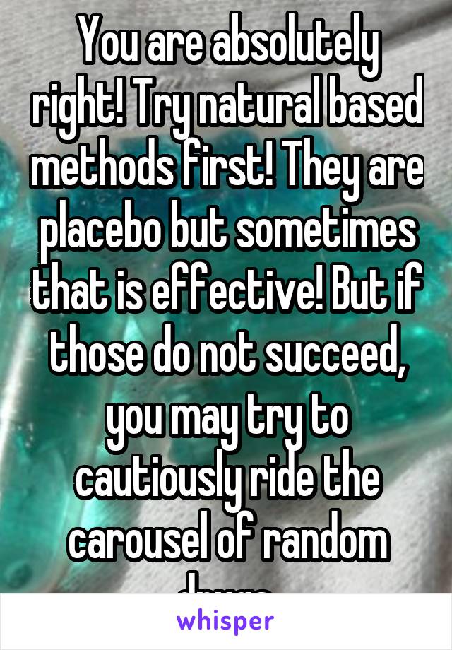 You are absolutely right! Try natural based methods first! They are placebo but sometimes that is effective! But if those do not succeed, you may try to cautiously ride the carousel of random drugs.