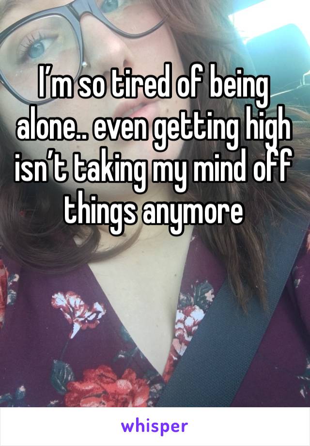 I’m so tired of being alone.. even getting high isn’t taking my mind off things anymore 