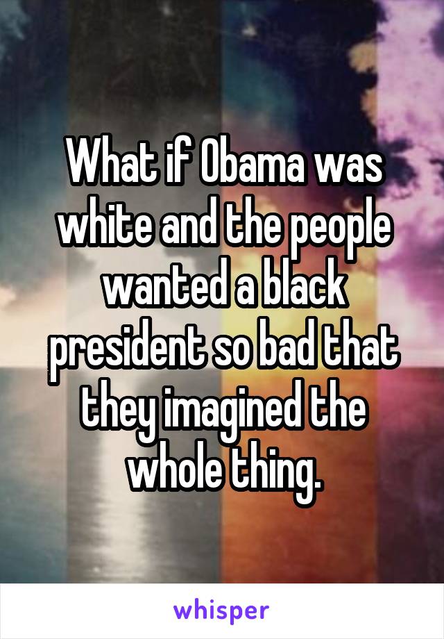 What if Obama was white and the people wanted a black president so bad that they imagined the whole thing.