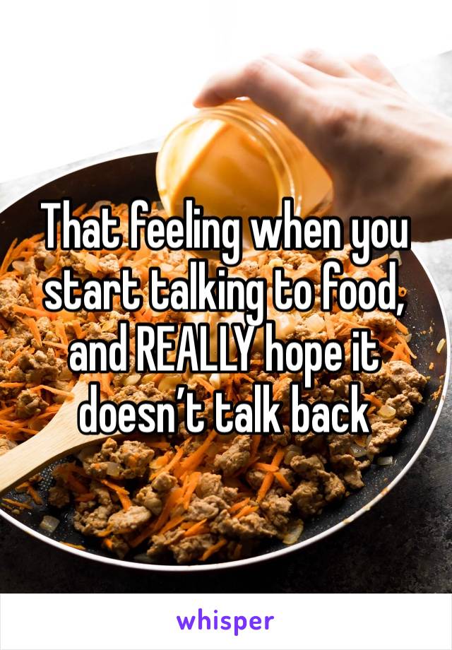 That feeling when you start talking to food, and REALLY hope it doesn’t talk back 
