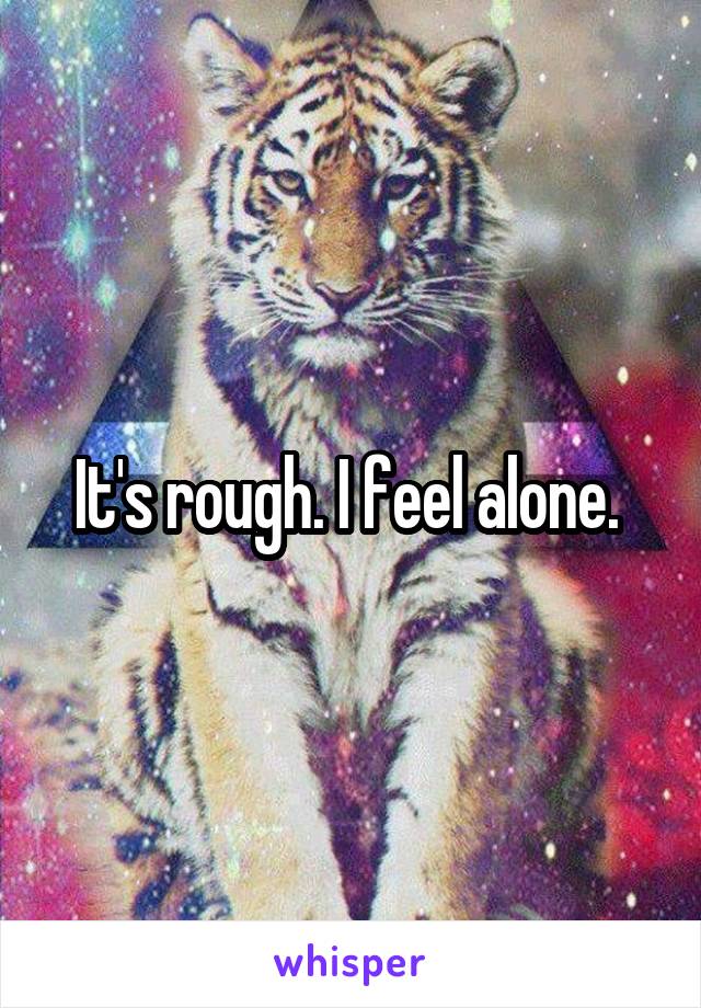 It's rough. I feel alone. 