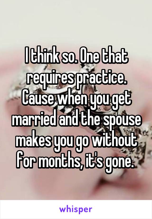 I think so. One that requires practice. Cause when you get married and the spouse makes you go without for months, it's gone. 