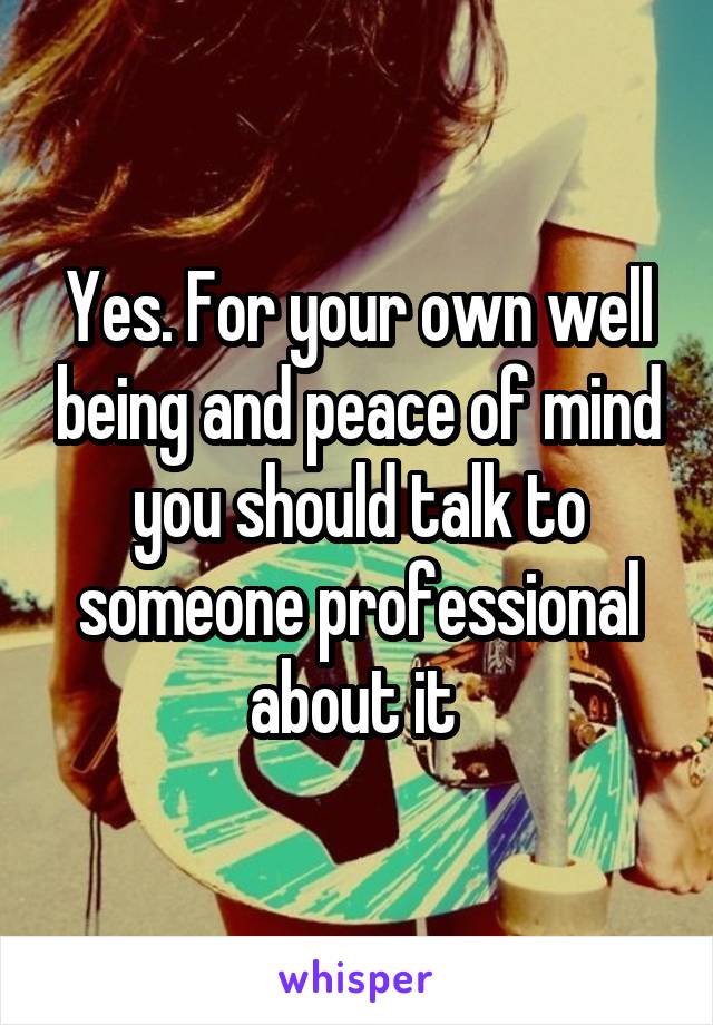 Yes. For your own well being and peace of mind you should talk to someone professional about it 