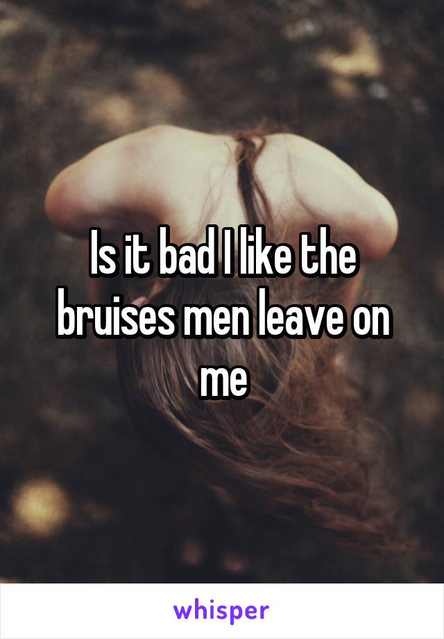 Is it bad I like the bruises men leave on me