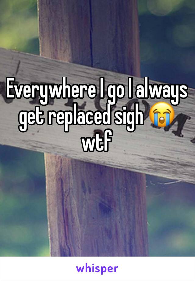 Everywhere I go I always get replaced sigh 😭 wtf