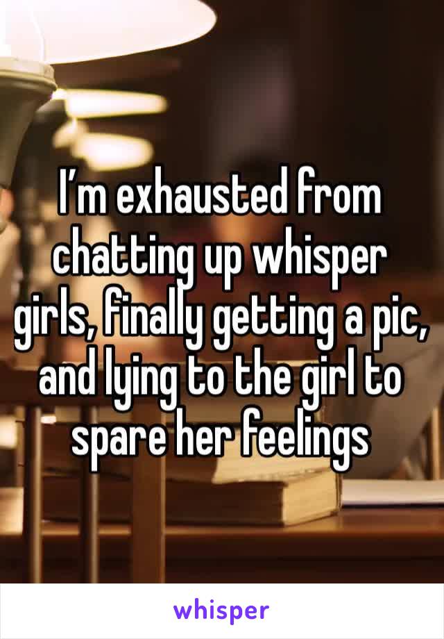 I’m exhausted from chatting up whisper girls, finally getting a pic, and lying to the girl to spare her feelings