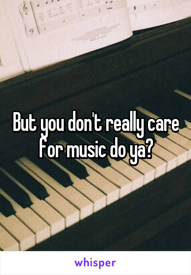 But you don't really care for music do ya?