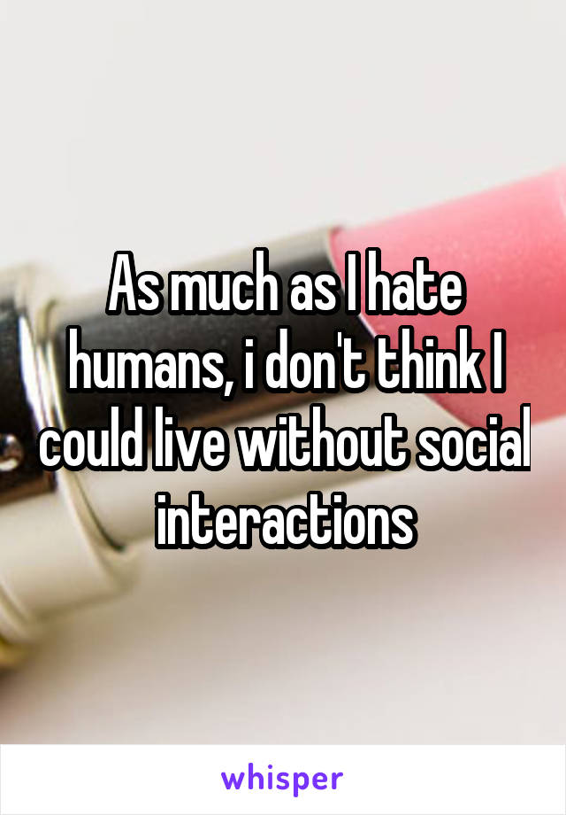 As much as I hate humans, i don't think I could live without social interactions