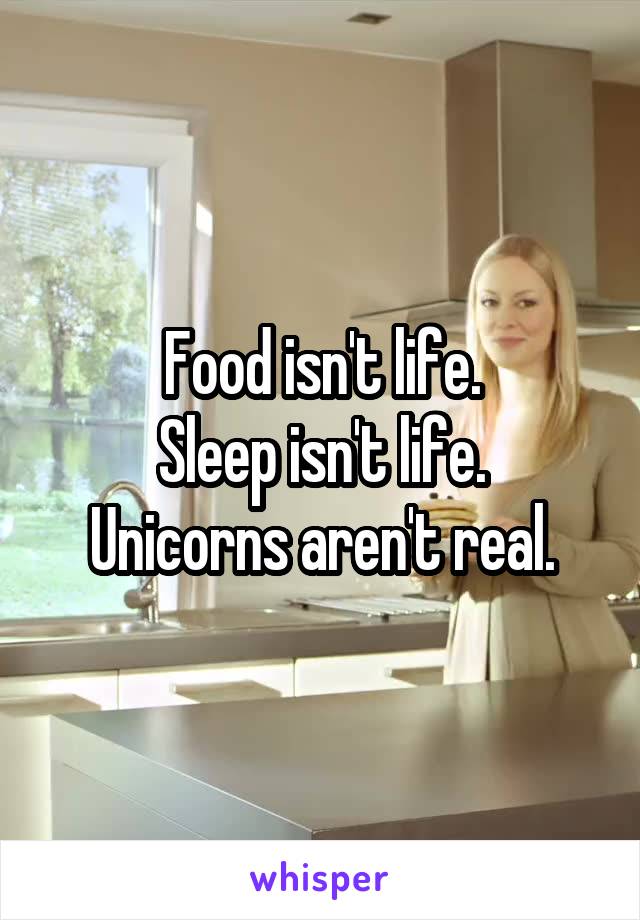 Food isn't life.
Sleep isn't life.
Unicorns aren't real.