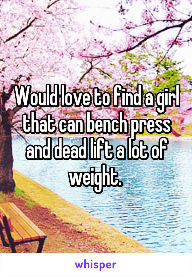 Would love to find a girl that can bench press and dead lift a lot of weight. 